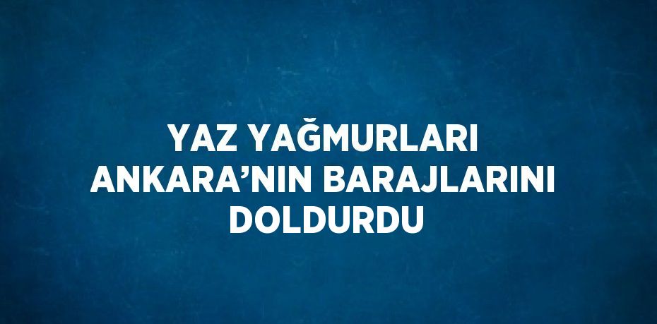 YAZ YAĞMURLARI ANKARA’NIN BARAJLARINI DOLDURDU