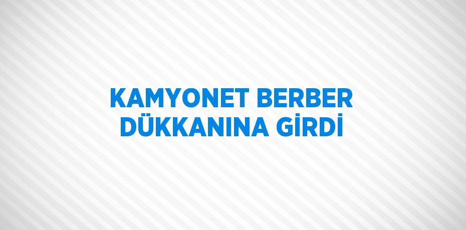 KAMYONET BERBER DÜKKANINA GİRDİ