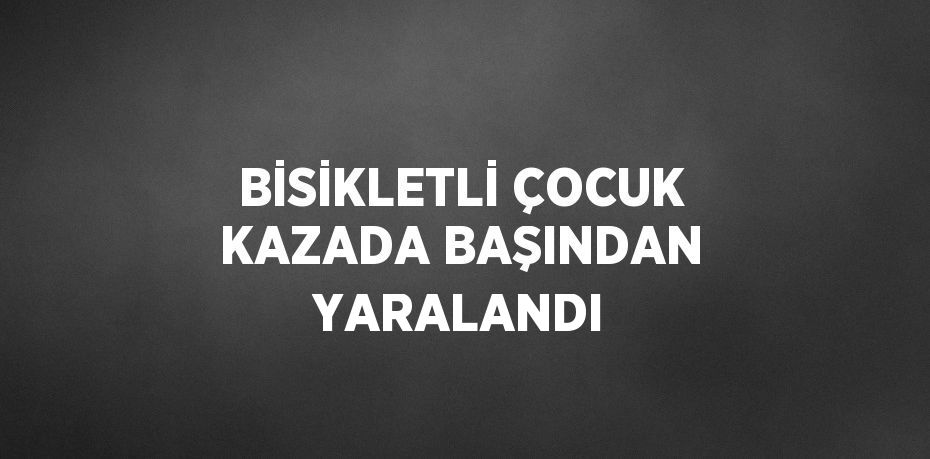 BİSİKLETLİ ÇOCUK KAZADA BAŞINDAN YARALANDI