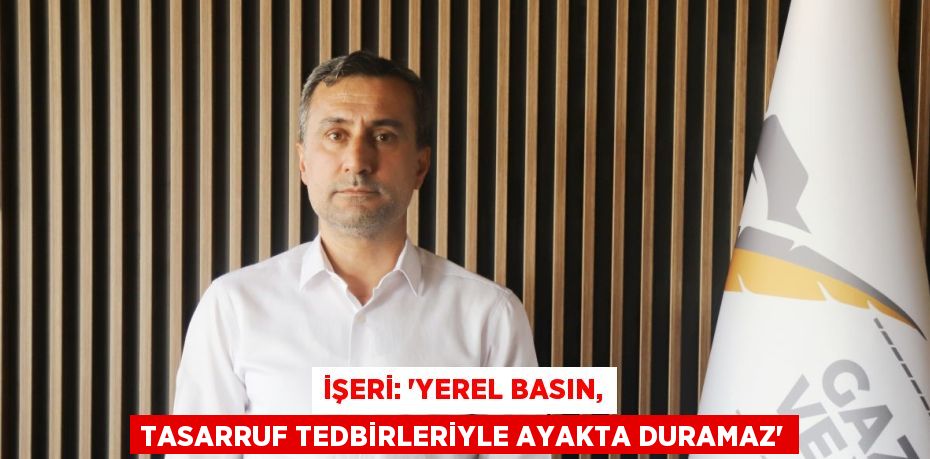 İŞERİ: 'YEREL BASIN, TASARRUF TEDBİRLERİYLE AYAKTA DURAMAZ'