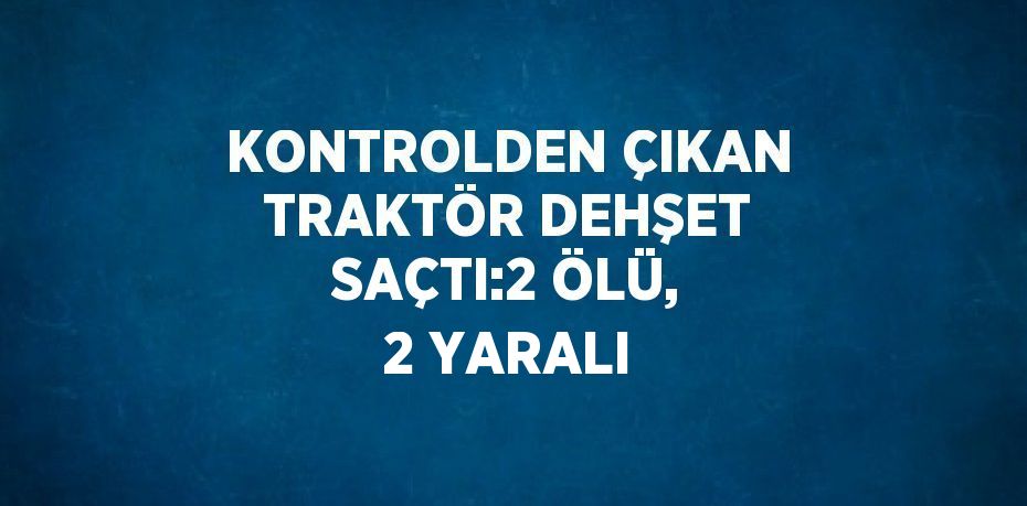 KONTROLDEN ÇIKAN TRAKTÖR DEHŞET SAÇTI:2 ÖLÜ, 2 YARALI