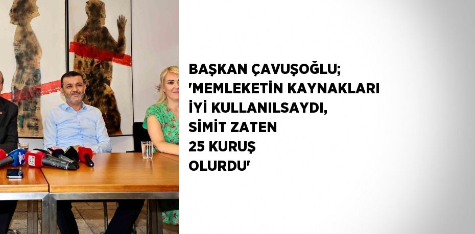 BAŞKAN ÇAVUŞOĞLU; 'MEMLEKETİN KAYNAKLARI İYİ KULLANILSAYDI, SİMİT ZATEN 25 KURUŞ OLURDU'