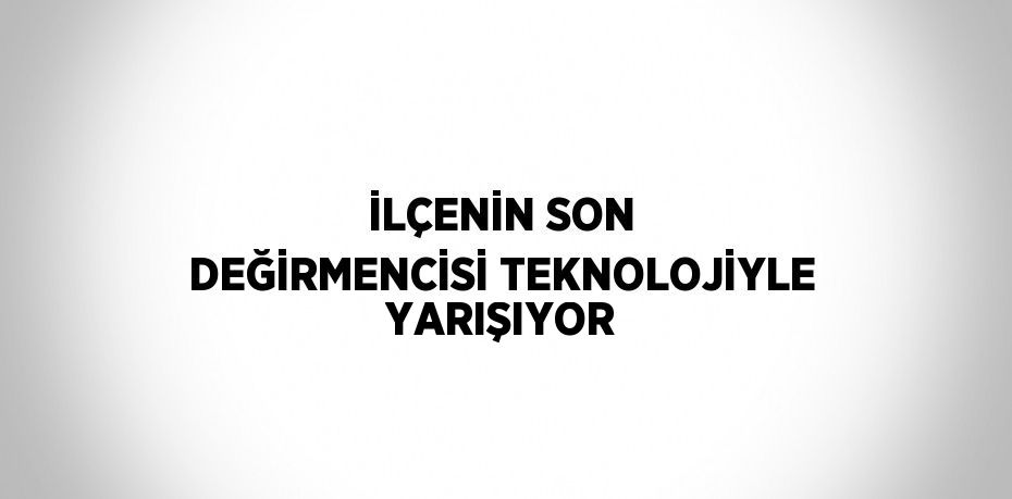 İLÇENİN SON DEĞİRMENCİSİ TEKNOLOJİYLE YARIŞIYOR