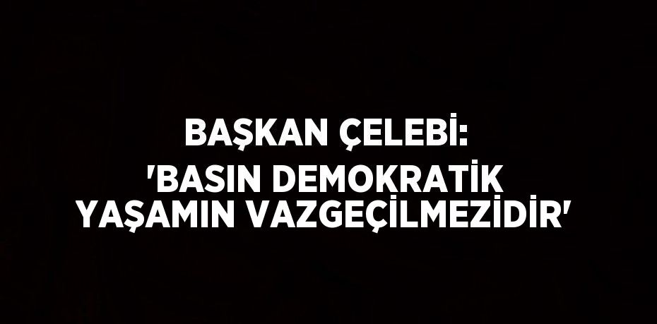 BAŞKAN ÇELEBİ: 'BASIN DEMOKRATİK YAŞAMIN VAZGEÇİLMEZİDİR'