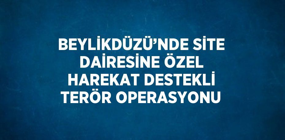 BEYLİKDÜZÜ’NDE SİTE DAİRESİNE ÖZEL HAREKAT DESTEKLİ TERÖR OPERASYONU