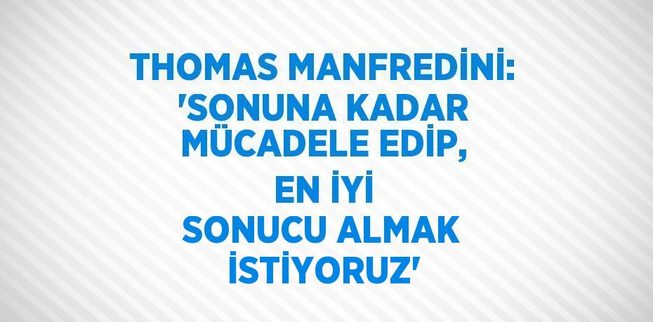 THOMAS MANFREDİNİ: 'SONUNA KADAR MÜCADELE EDİP, EN İYİ SONUCU ALMAK İSTİYORUZ'