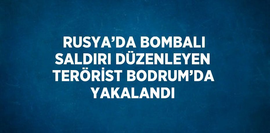 RUSYA’DA BOMBALI SALDIRI DÜZENLEYEN TERÖRİST BODRUM’DA YAKALANDI