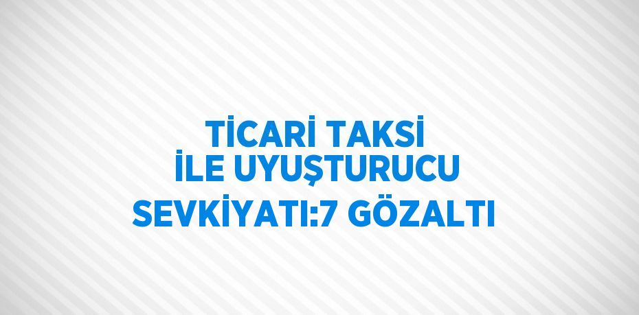 TİCARİ TAKSİ İLE UYUŞTURUCU SEVKİYATI:7 GÖZALTI