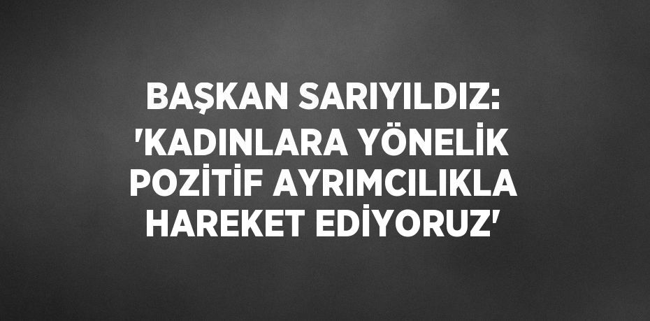 BAŞKAN SARIYILDIZ: 'KADINLARA YÖNELİK POZİTİF AYRIMCILIKLA HAREKET EDİYORUZ'