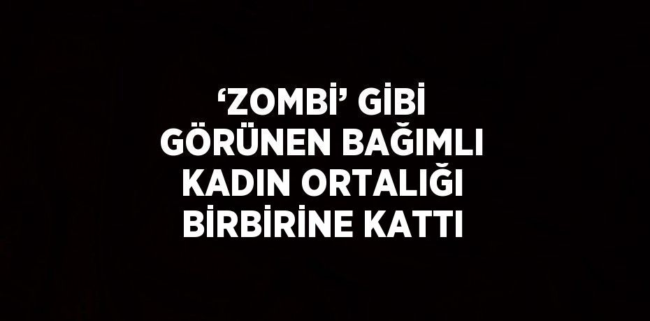 ‘ZOMBİ’ GİBİ GÖRÜNEN BAĞIMLI KADIN ORTALIĞI BİRBİRİNE KATTI