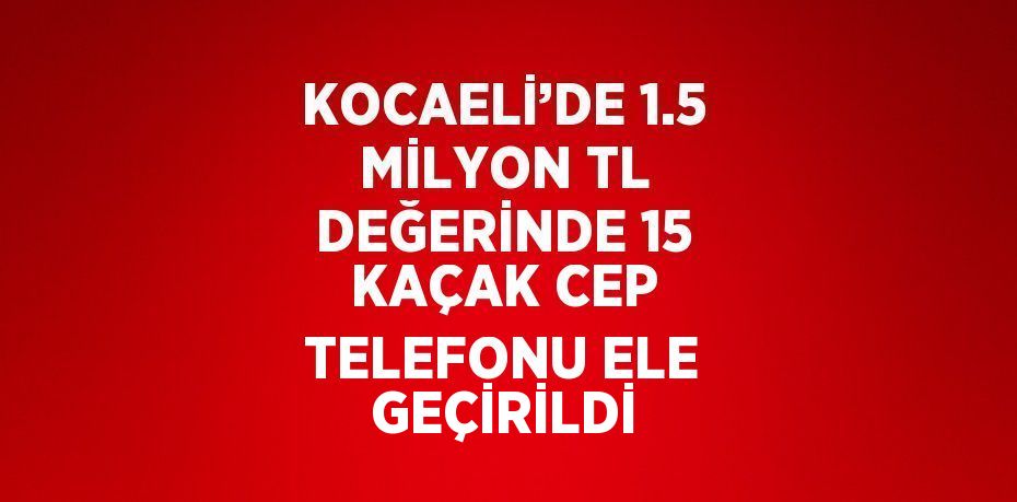 KOCAELİ’DE 1.5 MİLYON TL DEĞERİNDE 15 KAÇAK CEP TELEFONU ELE GEÇİRİLDİ