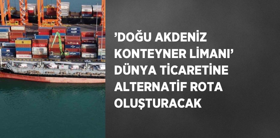 ’DOĞU AKDENİZ KONTEYNER LİMANI’ DÜNYA TİCARETİNE ALTERNATİF ROTA OLUŞTURACAK