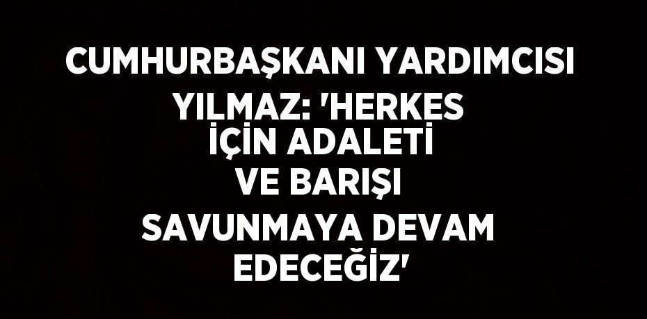 CUMHURBAŞKANI YARDIMCISI YILMAZ: 'HERKES İÇİN ADALETİ VE BARIŞI SAVUNMAYA DEVAM EDECEĞİZ'