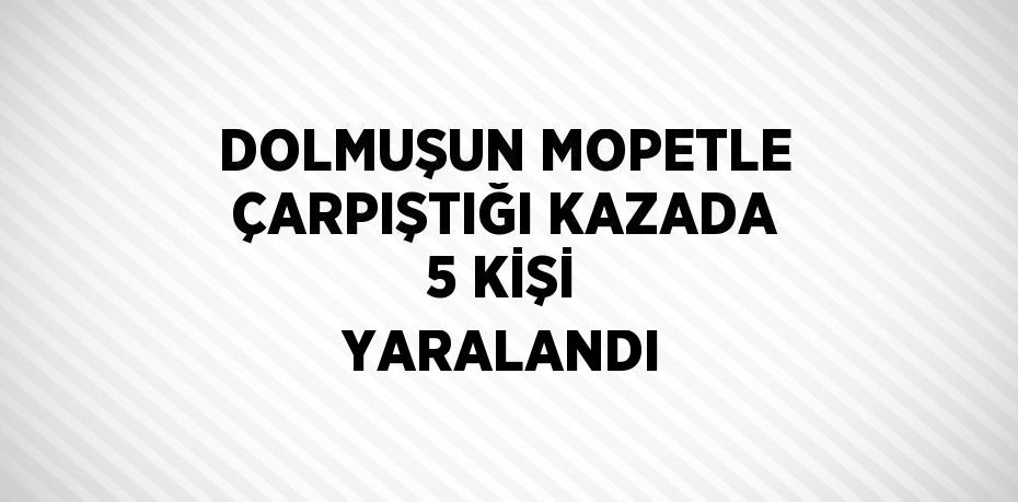 DOLMUŞUN MOPETLE ÇARPIŞTIĞI KAZADA 5 KİŞİ YARALANDI