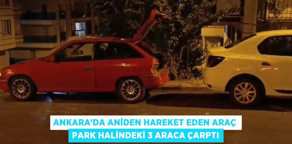 ANKARA’DA ANİDEN HAREKET EDEN ARAÇ PARK HALİNDEKİ 3 ARACA ÇARPTI