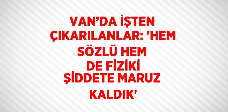 VAN’DA İŞTEN ÇIKARILANLAR: 'HEM SÖZLÜ HEM DE FİZİKİ ŞİDDETE MARUZ KALDIK'