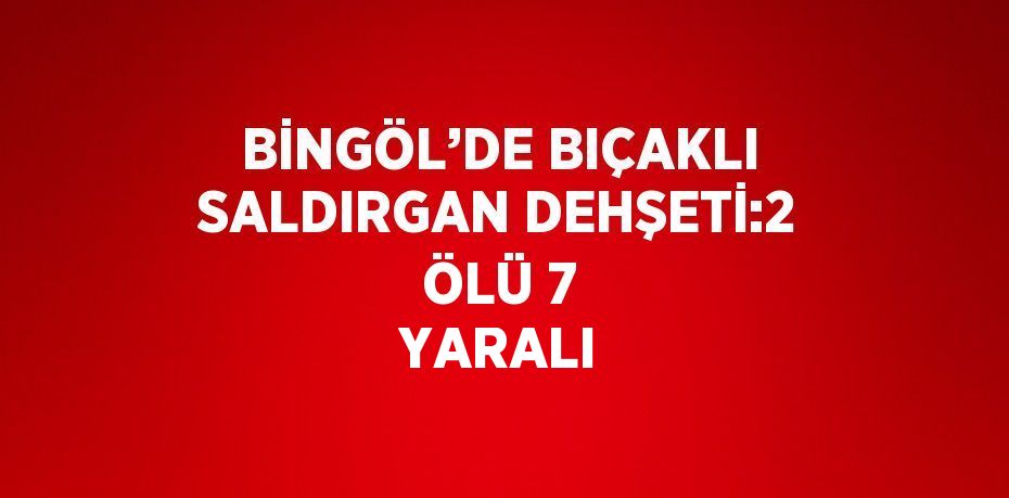 BİNGÖL’DE BIÇAKLI SALDIRGAN DEHŞETİ:2 ÖLÜ 7 YARALI