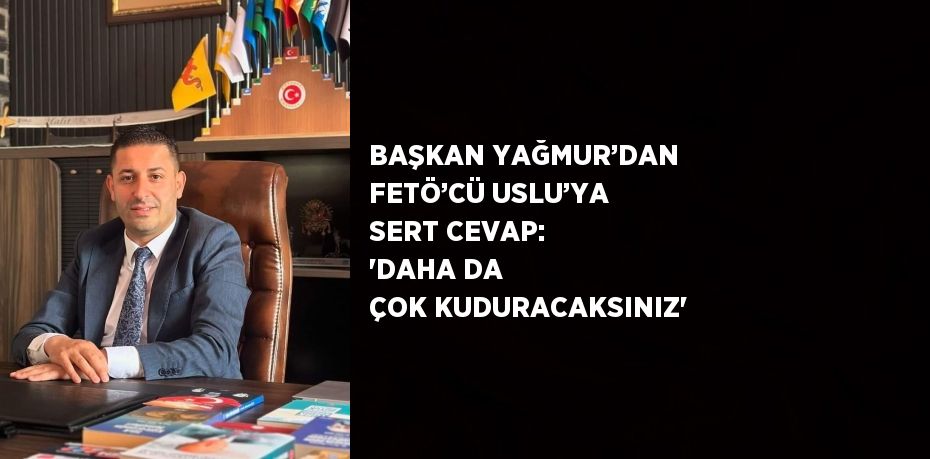 BAŞKAN YAĞMUR’DAN FETÖ’CÜ USLU’YA SERT CEVAP: 'DAHA DA ÇOK KUDURACAKSINIZ'