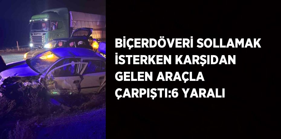 BİÇERDÖVERİ SOLLAMAK İSTERKEN KARŞIDAN GELEN ARAÇLA ÇARPIŞTI:6 YARALI