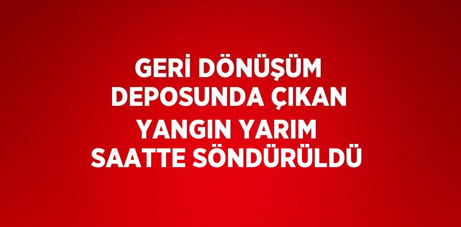 GERİ DÖNÜŞÜM DEPOSUNDA ÇIKAN YANGIN YARIM SAATTE SÖNDÜRÜLDÜ