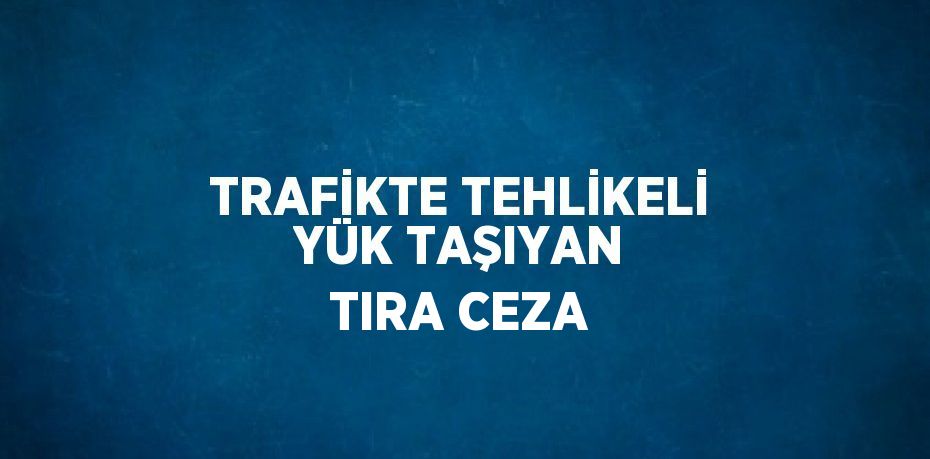 TRAFİKTE TEHLİKELİ YÜK TAŞIYAN TIRA CEZA