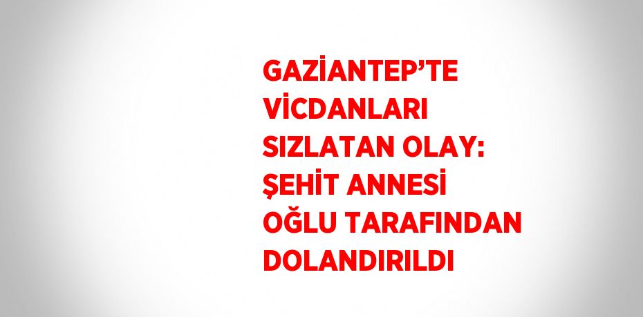 GAZİANTEP’TE VİCDANLARI SIZLATAN OLAY: ŞEHİT ANNESİ OĞLU TARAFINDAN DOLANDIRILDI