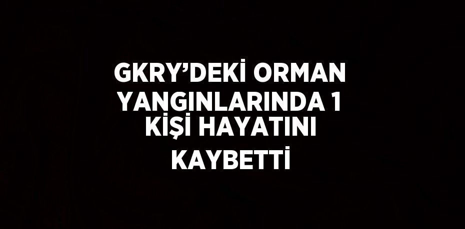 GKRY’DEKİ ORMAN YANGINLARINDA 1 KİŞİ HAYATINI KAYBETTİ