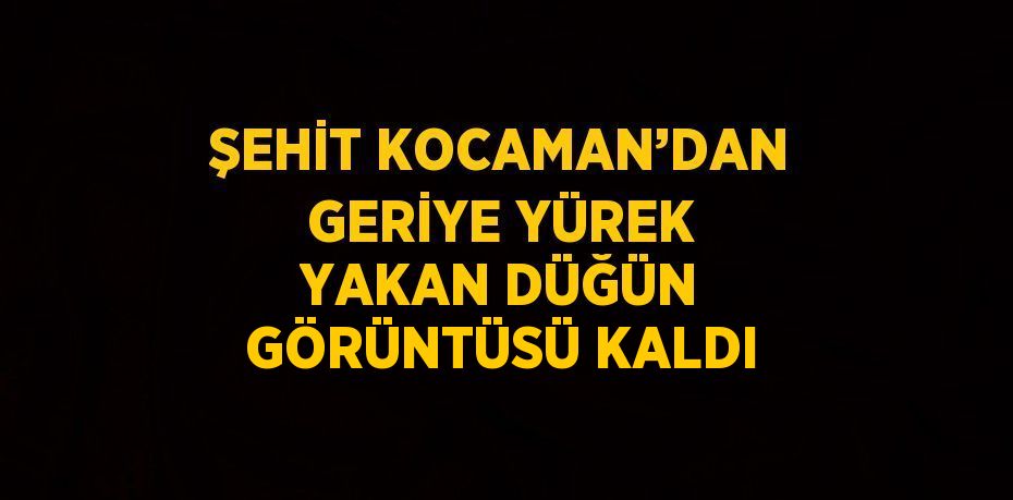 ŞEHİT KOCAMAN’DAN GERİYE YÜREK YAKAN DÜĞÜN GÖRÜNTÜSÜ KALDI