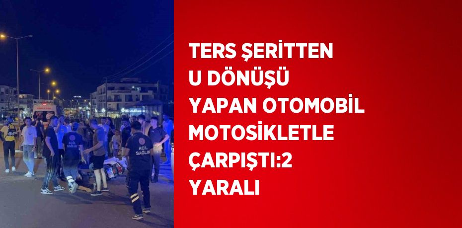 TERS ŞERİTTEN U DÖNÜŞÜ YAPAN OTOMOBİL MOTOSİKLETLE ÇARPIŞTI:2 YARALI