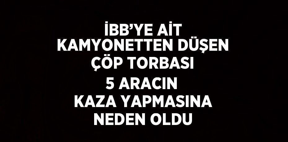 İBB’YE AİT KAMYONETTEN DÜŞEN ÇÖP TORBASI 5 ARACIN KAZA YAPMASINA NEDEN OLDU