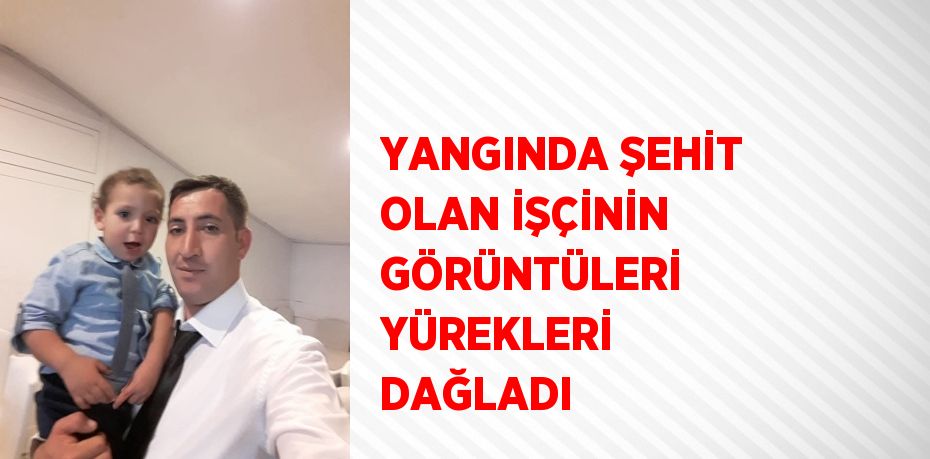 YANGINDA ŞEHİT OLAN İŞÇİNİN GÖRÜNTÜLERİ YÜREKLERİ DAĞLADI