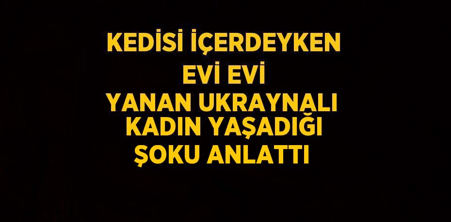 KEDİSİ İÇERDEYKEN EVİ EVİ YANAN UKRAYNALI KADIN YAŞADIĞI ŞOKU ANLATTI