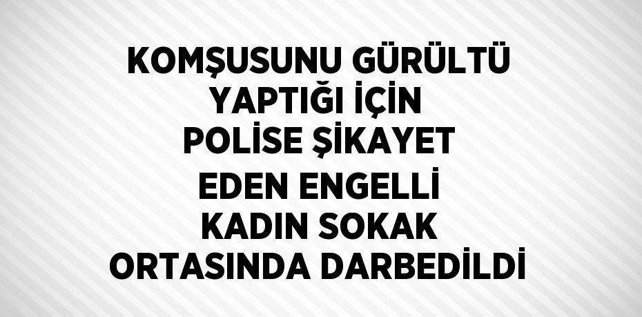 KOMŞUSUNU GÜRÜLTÜ YAPTIĞI İÇİN POLİSE ŞİKAYET EDEN ENGELLİ KADIN SOKAK ORTASINDA DARBEDİLDİ