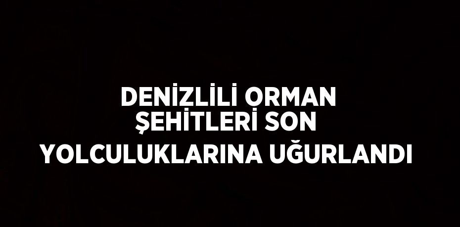 DENİZLİLİ ORMAN ŞEHİTLERİ SON YOLCULUKLARINA UĞURLANDI