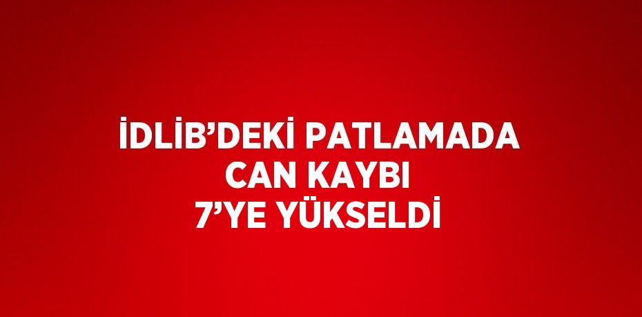 İDLİB’DEKİ PATLAMADA CAN KAYBI 7’YE YÜKSELDİ
