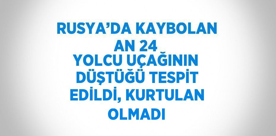 RUSYA’DA KAYBOLAN AN 24 YOLCU UÇAĞININ DÜŞTÜĞÜ TESPİT EDİLDİ, KURTULAN OLMADI