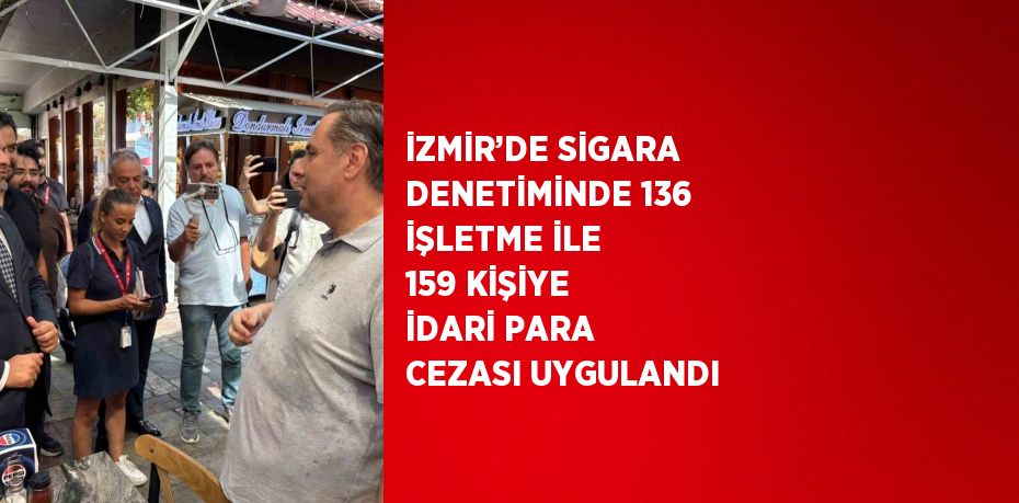 İZMİR’DE SİGARA DENETİMİNDE 136 İŞLETME İLE 159 KİŞİYE İDARİ PARA CEZASI UYGULANDI
