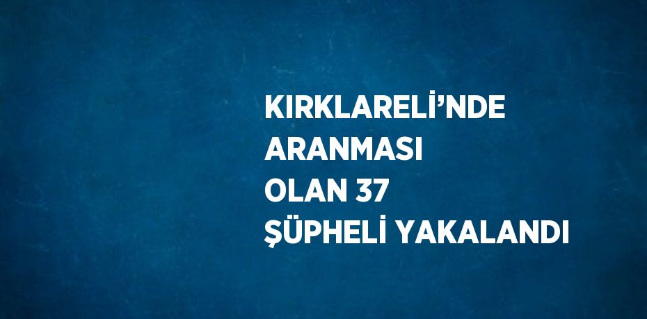 KIRKLARELİ’NDE ARANMASI OLAN 37 ŞÜPHELİ YAKALANDI