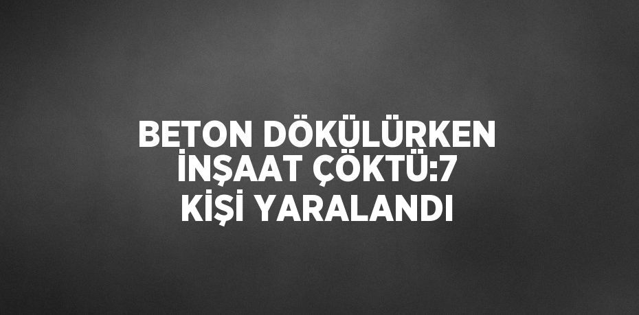 BETON DÖKÜLÜRKEN İNŞAAT ÇÖKTÜ:7 KİŞİ YARALANDI