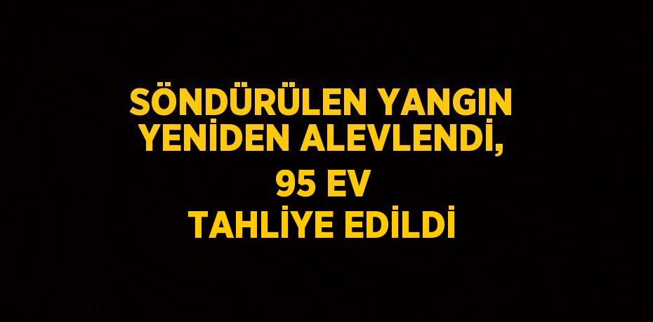 SÖNDÜRÜLEN YANGIN YENİDEN ALEVLENDİ, 95 EV TAHLİYE EDİLDİ