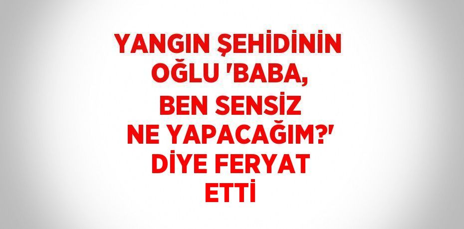 YANGIN ŞEHİDİNİN OĞLU 'BABA, BEN SENSİZ NE YAPACAĞIM?' DİYE FERYAT ETTİ