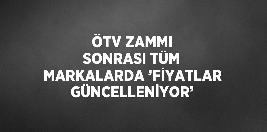ÖTV ZAMMI SONRASI TÜM MARKALARDA ’FİYATLAR GÜNCELLENİYOR’
