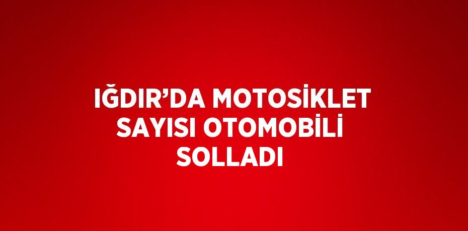 IĞDIR’DA MOTOSİKLET SAYISI OTOMOBİLİ SOLLADI
