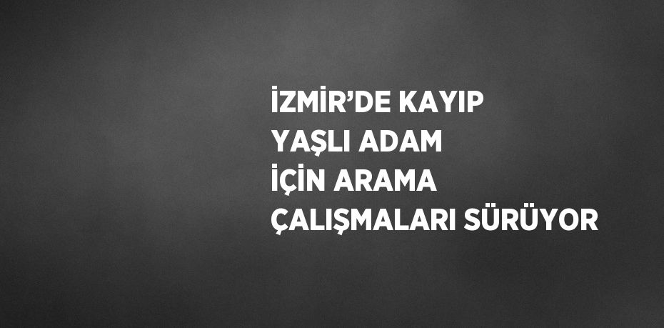 İZMİR’DE KAYIP YAŞLI ADAM İÇİN ARAMA ÇALIŞMALARI SÜRÜYOR