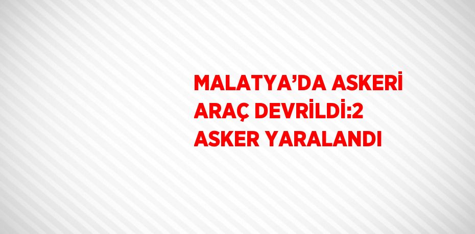 MALATYA’DA ASKERİ ARAÇ DEVRİLDİ:2 ASKER YARALANDI