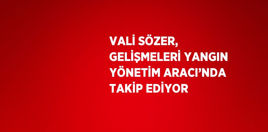 VALİ SÖZER, GELİŞMELERİ YANGIN YÖNETİM ARACI’NDA TAKİP EDİYOR