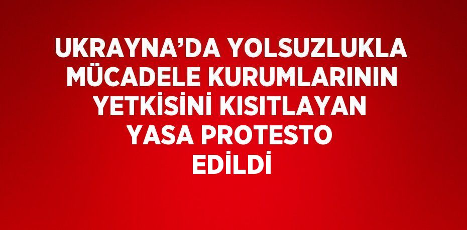 UKRAYNA’DA YOLSUZLUKLA MÜCADELE KURUMLARININ YETKİSİNİ KISITLAYAN YASA PROTESTO EDİLDİ