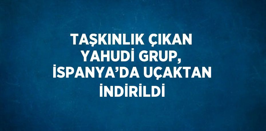 TAŞKINLIK ÇIKAN YAHUDİ GRUP, İSPANYA’DA UÇAKTAN İNDİRİLDİ
