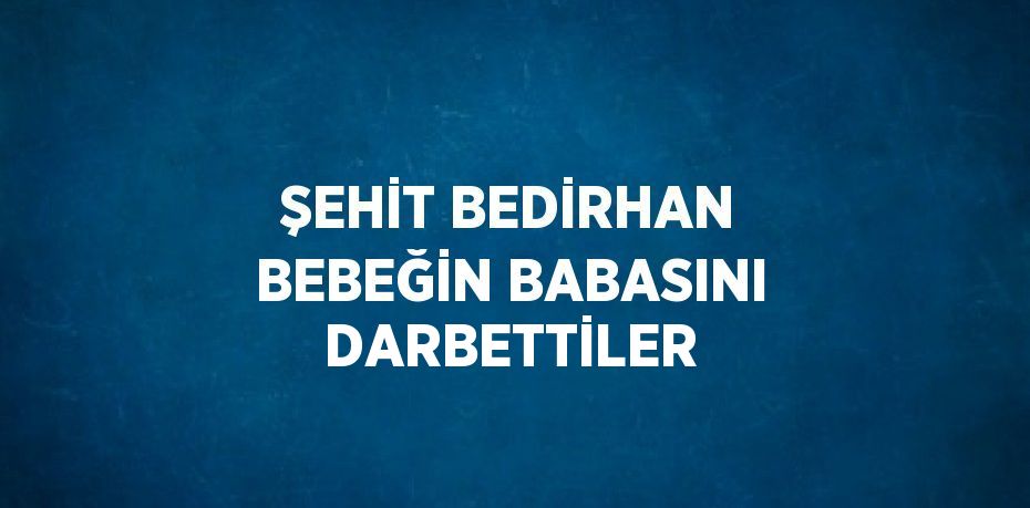ŞEHİT BEDİRHAN BEBEĞİN BABASINI DARBETTİLER