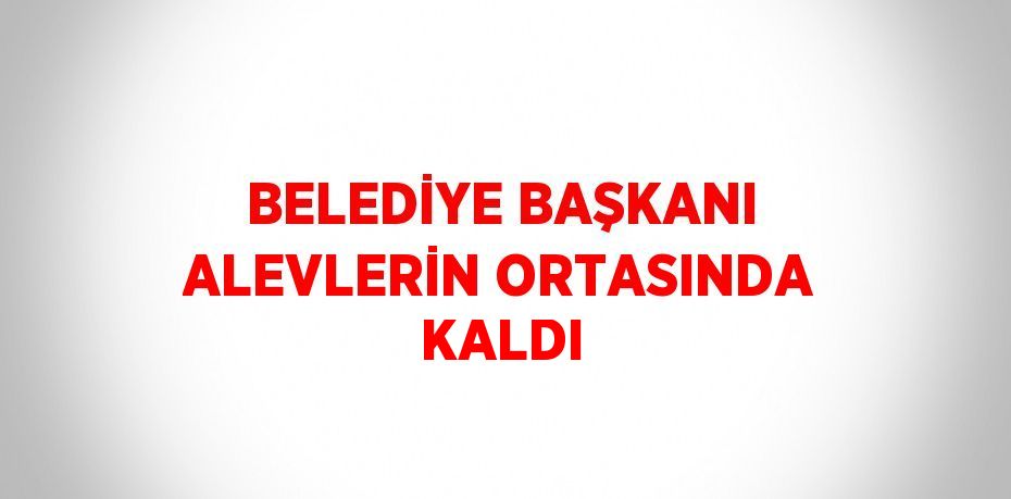 BELEDİYE BAŞKANI ALEVLERİN ORTASINDA KALDI